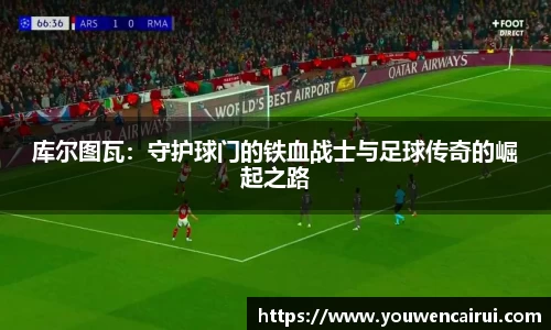 库尔图瓦：守护球门的铁血战士与足球传奇的崛起之路