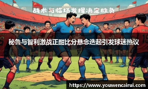 秘鲁与智利激战正酣比分悬念迭起引发球迷热议